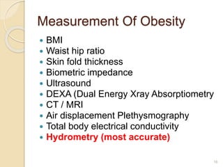 Measurement Of Obesity
 BMI
 Waist hip ratio
 Skin fold thickness
 Biometric impedance
 Ultrasound
 DEXA (Dual Energy Xray Absorptiometry
 CT / MRI
 Air displacement Plethysmography
 Total body electrical conductivity
 Hydrometry (most accurate)
16
 