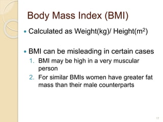 Body Mass Index (BMI)
 Calculated as Weight(kg)/ Height(m2)
 BMI can be misleading in certain cases
1. BMI may be high in a very muscular
person
2. For similar BMIs women have greater fat
mass than their male counterparts
17
 