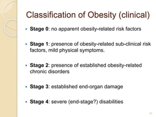 Classification of Obesity (clinical)
 Stage 0: no apparent obesity-related risk factors
 Stage 1: presence of obesity-related sub-clinical risk
factors, mild physical symptoms.
 Stage 2: presence of established obesity-related
chronic disorders
 Stage 3: established end-organ damage
 Stage 4: severe (end-stage?) disabilities
21
 