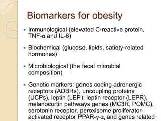 Biomarkers for obesity
 Immunological (elevated C-reactive protein,
TNF-α and IL-6)
 Biochemical (glucose, lipids, satiety-related
hormones)
 Microbiological (the fecal microbial
composition)
 Genetic markers: genes coding adrenergic
receptors (ADBRs), uncoupling proteins
(UCPs), leptin (LEP), leptin receptor (LEPR),
melanocortin pathways genes (MC3R, POMC),
serotonin receptor, peroxisome proliferator-
activated receptor PPAR-γ-2, and genes related23
 