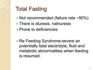 Total Fasting
 Not recommended (failure rate ~90%)
 There is diuresis, natriuresis
 Prone to deficiencies
 Re Feeding Syndrome-severe an
potentially fatal electrolyte, fluid and
metabolic abnormalities when feeding
is resumed.
27
 