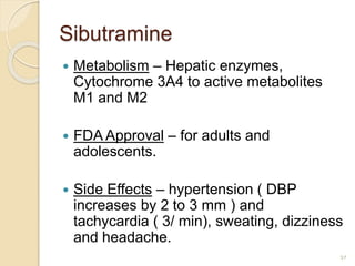 Sibutramine
 Metabolism – Hepatic enzymes,
Cytochrome 3A4 to active metabolites
M1 and M2
 FDA Approval – for adults and
adolescents.
 Side Effects – hypertension ( DBP
increases by 2 to 3 mm ) and
tachycardia ( 3/ min), sweating, dizziness
and headache.
37
 