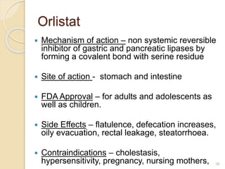 Orlistat
 Mechanism of action – non systemic reversible
inhibitor of gastric and pancreatic lipases by
forming a covalent bond with serine residue
 Site of action - stomach and intestine
 FDA Approval – for adults and adolescents as
well as children.
 Side Effects – flatulence, defecation increases,
oily evacuation, rectal leakage, steatorrhoea.
 Contraindications – cholestasis,
hypersensitivity, pregnancy, nursing mothers, 38
 
