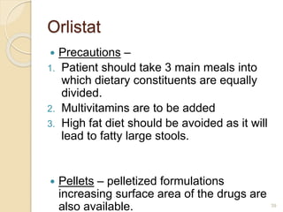 Orlistat
 Precautions –
1. Patient should take 3 main meals into
which dietary constituents are equally
divided.
2. Multivitamins are to be added
3. High fat diet should be avoided as it will
lead to fatty large stools.
 Pellets – pelletized formulations
increasing surface area of the drugs are
also available. 39
 