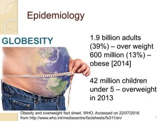 Epidemiology
GLOBESITY 1.9 billion adults
(39%) – over weight
600 million (13%) –
obese [2014]
42 million children
under 5 – overweight
in 2013
4
Obesity and overweight fact sheet. WHO. Accessed on 22/07/2016
from http://www.who.int/mediacentre/factsheets/fs311/en/
 