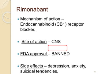 Rimonabant
 Mechanism of action –
Endocannabinoid (CB1) receptor
blocker.
 Site of action – CNS
 FDA approval – BANNED
 Side effects – depression, anxiety,
suicidal tendencies. 40
 