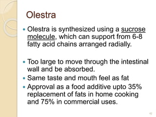 Olestra
 Olestra is synthesized using a sucrose
molecule, which can support from 6-8
fatty acid chains arranged radially.
 Too large to move through the intestinal
wall and be absorbed.
 Same taste and mouth feel as fat
 Approval as a food additive upto 35%
replacement of fats in home cooking
and 75% in commercial uses.
42
 