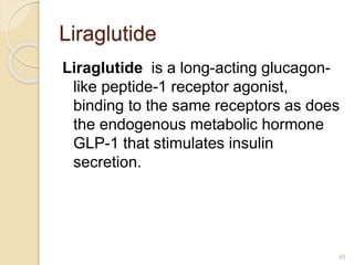 Liraglutide
Liraglutide is a long-acting glucagon-
like peptide-1 receptor agonist,
binding to the same receptors as does
the endogenous metabolic hormone
GLP-1 that stimulates insulin
secretion.
45
 