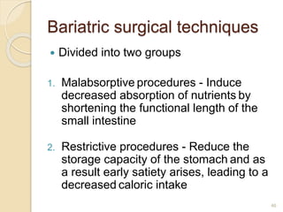 46
Bariatric surgical techniques
 Divided into two groups
1. Malabsorptive procedures - Induce
decreased absorption of nutrients by
shortening the functional length of the
small intestine
2. Restrictive procedures - Reduce the
storage capacity of the stomach and as
a result early satiety arises, leading to a
decreased caloric intake
 