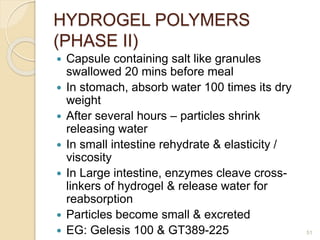HYDROGEL POLYMERS
(PHASE II)
 Capsule containing salt like granules
swallowed 20 mins before meal
 In stomach, absorb water 100 times its dry
weight
 After several hours – particles shrink
releasing water
 In small intestine rehydrate & elasticity /
viscosity
 In Large intestine, enzymes cleave cross-
linkers of hydrogel & release water for
reabsorption
 Particles become small & excreted
 EG: Gelesis 100 & GT389-225 51
 