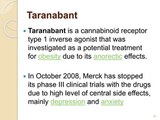 Taranabant
 Taranabant is a cannabinoid receptor
type 1 inverse agonist that was
investigated as a potential treatment
for obesity due to its anorectic effects.
 In October 2008, Merck has stopped
its phase III clinical trials with the drugs
due to high level of central side effects,
mainly depression and anxiety
55
 