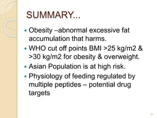 SUMMARY...
 Obesity –abnormal excessive fat
accumulation that harms.
 WHO cut off points BMI >25 kg/m2 &
>30 kg/m2 for obesity & overweight.
 Asian Population is at high risk.
 Physiology of feeding regulated by
multiple peptides – potential drug
targets
57
 