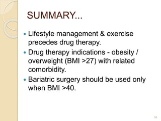 SUMMARY...
 Lifestyle management & exercise
precedes drug therapy.
 Drug therapy indications - obesity /
overweight (BMI >27) with related
comorbidity.
 Bariatric surgery should be used only
when BMI >40.
58
 
