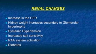 RENAL CHANGES
 Increase in the GFR
 Kidney weight increases secondary to Glomerular
hypertrophy
 Systemic Hypertension
 Increased salt sensitivity
 RAA system activation
 Diabetes
 