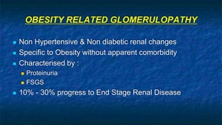OBESITY RELATED GLOMERULOPATHY
 Non Hypertensive & Non diabetic renal changes
 Specific to Obesity without apparent comorbidity
 Characterised by :
 Proteinuria
 FSGS
 10% - 30% progress to End Stage Renal Disease
 