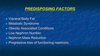 PREDISPOSING FACTORS
 Visceral Body Fat
 Metabolic Syndrome
 Obesity Associated Conditions
 Low Nephron Number
 Nephron Mass Reduction
 Progressive loss of functioning nephrons
 