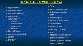 MEDICAL IMPLICATIONS
 hypertension
 hyperlipidemia
 diabetes mellitus
 respiratory
insufficiency
 obesity-
hypoventilation
 sleep apnea
 Asthma
 Renal Failure
 cardiomyopathy/MI
 GERD
 PE/DVT
 CVA
 stress incontinence
 Arthritis wt-bearing
joints
 low back pain
 venous stasis/ulcers
 cholelithiasis
 amenhorrhea
 infertility problems
 skin
infections/inflammation
 accident proneness
- cancer (uterus, breast,
colon, prostate)
 