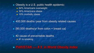  Obesity is a U.S. public health epidemic:
 64% Americans overweight
 30% Americans obese
 10% morbidly obese
 400,000 deaths /year from obesity related causes
 [90,000 deaths/yr from colon + breast ca]
 #2 cause of preventable deaths
 #1 is smoking
 PAKISTAN ---- # 9 in World Obesity Index
 