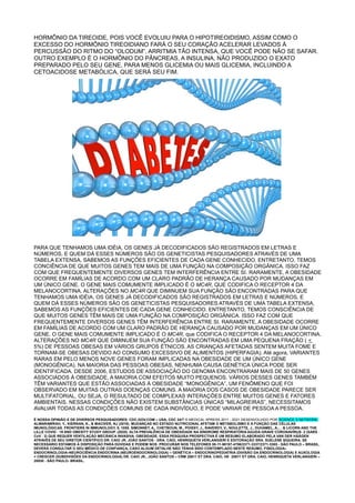 HORMÔNIO DA TIREOIDE, POIS VOCÊ EVOLUIU PARA O HIPOTIREOIDISMO, ASSIM COMO O
EXCESSO DO HORMÔNIO TIREOIDIANO FARÁ O SEU CORAÇÃO ACELERAR LEVADOS À
PERCUSSÃO DO RITMO DO “OLODUM”, ARRITMIA TÃO INTENSA, QUE VOCÊ PODE NÃO SE SAFAR.
OUTRO EXEMPLO É O HORMÔNIO DO PÂNCREAS, A INSULINA, NÃO PRODUZIDO O EXATO
PREPARADO PELO SEU GENE, PARA MENOS GLICEMIA OU MAIS GLICEMIA, INCLUINDO A
CETOACIDOSE METABÓLICA, QUE SERÁ SEU FIM.
PARA QUE TENHAMOS UMA IDÉIA, OS GENES JÁ DECODIFICADOS SÃO REGISTRADOS EM LETRAS E
NÚMEROS, E QUEM DÁ ESSES NÚMEROS SÃO OS GENETICISTAS PESQUISADORES ATRAVÉS DE UMA
TABELA EXTENSA, SABEMOS AS FUNÇÕES EFICIENTES DE CADA GENE CONHECIDO. ENTRETANTO, TEMOS
CONCIÊNCIA DE QUE MUITOS GENES TEM MAIS DE UMA FUNÇÃO NA COMPOSIÇÃO ORGÂNICA. ISSO FAZ
COM QUE FREQUENTEMENTE DIVERSOS GENES TEM INTERFERÊNCIA ENTRE SI. RARAMENTE, A OBESIDADE
OCORRE EM FAMÍLIAS DE ACORDO COM UM CLARO PADRÃO DE HERANÇA CAUSADO POR MUDANÇAS EM
UM ÚNICO GENE. O GENE MAIS COMUMENTE IMPLICADO É O MC4R, QUE CODIFICA O RECEPTOR 4 DA
MELANOCORTINA. ALTERAÇÕES NO MC4R QUE DIMINUEM SUA FUNÇÃO SÃO ENCONTRADAS PARA QUE
TENHAMOS UMA IDÉIA, OS GENES JÁ DECODIFICADOS SÃO REGISTRADOS EM LETRAS E NÚMEROS, E
QUEM DÁ ESSES NÚMEROS SÃO OS GENETICISTAS PESQUISADORES ATRAVÉS DE UMA TABELA EXTENSA,
SABEMOS AS FUNÇÕES EFICIENTES DE CADA GENE CONHECIDO. ENTRETANTO, TEMOS CONSCIÊNCIA DE
QUE MUITOS GENES TÊM MAIS DE UMA FUNÇÃO NA COMPOSIÇÃO ORGÂNICA. ISSO FAZ COM QUE
FREQUENTEMENTE DIVERSOS GENES TÊM INTERFERÊNCIA ENTRE SI. RARAMENTE, A OBESIDADE OCORRE
EM FAMÍLIAS DE ACORDO COM UM CLARO PADRÃO DE HERANÇA CAUSADO POR MUDANÇAS EM UM ÚNICO
GENE. O GENE MAIS COMUMENTE IMPLICADO É O MC4R, que CODIFICA O RECEPTOR 4 DA MELANOCORTINA.
ALTERAÇÕES NO MC4R QUE DIMINUEM SUA FUNÇÃO SÃO ENCONTRADAS EM UMA PEQUENA FRAÇÃO ( <
5%) DE PESSOAS OBESAS EM VÁRIOS GRUPOS ÉTNICOS. AS CRIANÇAS AFETADAS SENTEM MUITA FOME E
TORNAM-SE OBESAS DEVIDO AO CONSUMO EXCESSIVO DE ALIMENTOS (HIPERFAGIA). Até agora, VARIANTES
RARAS EM PELO MENOS NOVE GENES FORAM IMPLICADAS NA OBESIDADE DE UM ÚNICO GENE
(MONOGÊNICA). NA MAIORIA DAS PESSOAS OBESAS, NENHUMA CAUSA GENÉTICA ÚNICA PODE SER
IDENTIFICADA. DESDE 2006, ESTUDOS DE ASSOCIAÇÃO DO GENOMA ENCONTRARAM MAIS DE 50 GENES
ASSOCIADOS À OBESIDADE, A MAIORIA COM EFEITOS MUITO PEQUENOS. VÁRIOS DESSES GENES TAMBÉM
TÊM VARIANTES QUE ESTÃO ASSOCIADAS À OBESIDADE “MONOGÊNICA”, UM FENÔMENO QUE FOI
OBSERVADO EM MUITAS OUTRAS DOENÇAS COMUNS. A MAIORIA DOS CASOS DE OBESIDADE PARECE SER
MULTIFATORIAL, OU SEJA, O RESULTADO DE COMPLEXAS INTERAÇÕES ENTRE MUITOS GENES E FATORES
AMBIENTAIS. NESSAS CONDIÇÕES NÃO EXISTEM SUBSTÂNCIAS ÚNICAS “MILAGREIRAS”, NECESSITAMOS
AVALIAR TODAS AS CONDIÇÕES COMUNS DE CADA INDIVÍDUO, E PODE VARIAR DE PESSOA A PESSOA.
É NOSSA OPINIÃO E DE DIVERSOS PESQUISADORES: CDC.GOV.COM – USA, CDC 24/7 © MEDICAL XPRESS 2011 - 2021 DESENVOLVIDO POR SCIENCE X NETWORK,
ALWARAWRAH, Y., KIERNAN, K., & MACIVER, NJ (2018). MUDANÇAS NO ESTADO NUTRICIONAL AFETAM O METABOLISMO E A FUNÇÃO DAS CÉLULAS
IMUNOLÓGICAS. FRONTIERS IN IMMUNOLOGY, 9, 1055. SIMONNET, A., CHETBOUN, M., POISSY, J., RAVERDY, V., NOULETTE, J., DUHAMEL, A,… & LICORN AND THE
LILLE COVID 19 AND OBESITY STUDY GROUP. (2020). ALTA PREVALÊNCIA DE OBESIDADE NA SÍNDROME RESPIRATÓRIA AGUDA GRAVE CORONAVÍRUS 2 (SARS
‐ ‐ ‐
CoV 2) QUE REQUER VENTILAÇÃO MECÂNICA INVASIVA. OBESIDADE. ESSA PESQUISA PROSPECTIVA É UM RESUMO ELABORADO PELA VAN DER HÄÄGEN
‐
ATRAVÉS DE SEU DIRETOR CIENTÍFICO DR. CAIO JR, JOÃO SANTOS - DRA. CAIO, HENRIQUETA VERLANGIERI E EDITORAÇÃO SRA. SUELENE SIQUEIRA. SE
NECESSÁRIO ESTAMOS À DISPOSIÇÃO PARA DÚVIDAS E PODEM NOS PROCURAR NOS TELEFONES 55-11-98197-4706/2371-3337/2371-3385 - SÃO PAULO – BRASIL.
DEVERÁ CONSULTAR O SEU MÉDICO DE CONFIANÇA, CASO ALGUM DETALHE NÃO TENHA SIDO CONTEMPLADO NESTE RESUMO. FISIOLOGIA–
ENDOCRINOLOGIA–NEUROCIÊNCIA ENDÓCRINA (NEUROENDOCRINOLOGIA) – GENÉTICA – ENDOCRINOPEDIATRIA (DIVISÃO DA ENDOCRINOLOGIA) E AUXOLOGIA
= CRESCER (SUBDIVISÕES DA ENDOCRINOLOGIA) DR. CAIO JR., JOÃO SANTOS – CRM 20611 ET DRA. CAIO, HE 20611 ET DRA. CAIO, HENRIQUETA VERLANGIERI –
28930 - SÃO PAULO- BRASIL.
 
