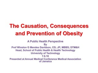The Causation, Consequences
and Prevention of Obesity
A Public Health Perspective
By
Prof Winston G Mendes Davidson, CD; JP; MBBS; DTM&H
Head, School of Public Health & Health Technology
University of Technology
7.6.18
Presented at Annual Medical Conference Medical Association
of Jamaica
 