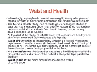 Waist and Health
• Interestingly, in people who are not overweight, having a large waist
means they are at higher cardiometabolic risk smaller waist subjects
• The Nurses’ Health Study, one of the largest and longest studies to
date that has measured abdominal obesity, looked at the relationship
between waist size and death from heart disease, cancer, or any
cause in middle-aged women
• At the start of the study, all 44,000 study volunteers were healthy, and
all of them measured their waist size and hip size
• Waist circumference: Measured by wrapping a flexible measuring
tape around the natural waist (in between the lowest rib and the top of
the hip bone), the umbilicus (belly button), or at the narrowest point of
the midsection. Keep the tape parallel to the floor.
• Hip circumference: Measured by wrapping a flexible tape around the
hips at the widest diameter of the buttocks. Keep the tape parallel to
the floor.
• Waist-to-hip ratio: Waist circumference divided by hip
circumference.
 