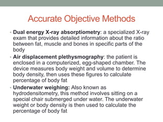 Accurate Objective Methods
• Dual energy X-ray absorptiometry: a specialized X-ray
exam that provides detailed information about the ratio
between fat, muscle and bones in specific parts of the
body
• Air displacement plethysmography: the patient is
enclosed in a computerized, egg-shaped chamber. The
device measures body weight and volume to determine
body density, then uses these figures to calculate
percentage of body fat
• Underwater weighing: Also known as
hydrodensitometry, this method involves sitting on a
special chair submerged under water. The underwater
weight or body density is then used to calculate the
percentage of body fat
 