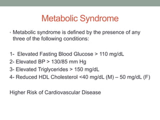 Metabolic Syndrome
• Metabolic syndrome is defined by the presence of any
three of the following conditions:
1- Elevated Fasting Blood Glucose > 110 mg/dL
2- Elevated BP > 130/85 mm Hg
3- Elevated Triglycerides > 150 mg/dL
4- Reduced HDL Cholesterol <40 mg/dL (M) – 50 mg/dL (F)
Higher Risk of Cardiovascular Disease
 