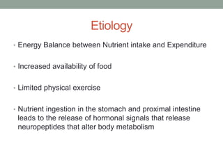 Etiology
• Energy Balance between Nutrient intake and Expenditure
• Increased availability of food
• Limited physical exercise
• Nutrient ingestion in the stomach and proximal intestine
leads to the release of hormonal signals that release
neuropeptides that alter body metabolism
 