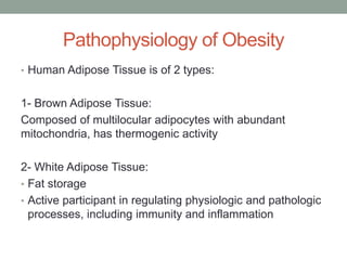 Pathophysiology of Obesity
• Human Adipose Tissue is of 2 types:
1- Brown Adipose Tissue:
Composed of multilocular adipocytes with abundant
mitochondria, has thermogenic activity
2- White Adipose Tissue:
• Fat storage
• Active participant in regulating physiologic and pathologic
processes, including immunity and inflammation
 
