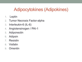 Adipocytokines (Adipokines)
1. Leptin
2. Tumor Necrosis Factor-alpha
3. Interleukin-6 (IL-6)
4. Angiotensinogen / PAI-1
5. Adiponectin
6. Adipsin
7. Resistin
8. Visfatin
9. Omentin
 