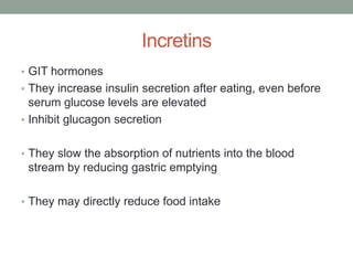 Incretins
• GIT hormones
• They increase insulin secretion after eating, even before
serum glucose levels are elevated
• Inhibit glucagon secretion
• They slow the absorption of nutrients into the blood
stream by reducing gastric emptying
• They may directly reduce food intake
 