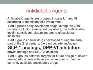 Antidiabetic Agents
• Antidiabetic agents are grouped in parts I, II and III
according to the history of development
• Part I groups early developed drugs, during the 20th
century, including insulin, sulfonylureas, the metiglinides,
insulin sensitizers, biguanides and α-glucosidase
inhibitors
• Part II groups newer drugs developed during the early
part of the 21st century, the past decade, including
GLP-1 analogs, DPP-VI inhibitors,
amylin analogs and SGLT2 inhibitors
• Part III groups potential targets for future design of newer
antidiabetic agents with less adverse effects than the
currently available antidiabetic drugs
 