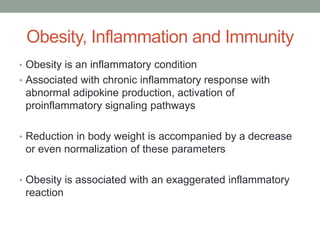Obesity, Inflammation and Immunity
• Obesity is an inflammatory condition
• Associated with chronic inflammatory response with
abnormal adipokine production, activation of
proinflammatory signaling pathways
• Reduction in body weight is accompanied by a decrease
or even normalization of these parameters
• Obesity is associated with an exaggerated inflammatory
reaction
 