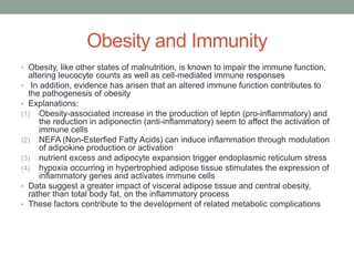 Obesity and Immunity
• Obesity, like other states of malnutrition, is known to impair the immune function,
altering leucocyte counts as well as cell-mediated immune responses
• In addition, evidence has arisen that an altered immune function contributes to
the pathogenesis of obesity
• Explanations:
(1) Obesity-associated increase in the production of leptin (pro-inflammatory) and
the reduction in adiponectin (anti-inflammatory) seem to affect the activation of
immune cells
(2) NEFA (Non-Esterfied Fatty Acids) can induce inflammation through modulation
of adipokine production or activation
(3) nutrient excess and adipocyte expansion trigger endoplasmic reticulum stress
(4) hypoxia occurring in hypertrophied adipose tissue stimulates the expression of
inflammatory genes and activates immune cells
• Data suggest a greater impact of visceral adipose tissue and central obesity,
rather than total body fat, on the inflammatory process
• These factors contribute to the development of related metabolic complications
 