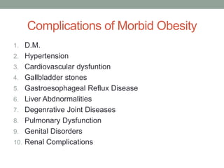 Complications of Morbid Obesity
1. D.M.
2. Hypertension
3. Cardiovascular dysfuntion
4. Gallbladder stones
5. Gastroesophageal Reflux Disease
6. Liver Abdnormalities
7. Degenrative Joint Diseases
8. Pulmonary Dysfunction
9. Genital Disorders
10. Renal Complications
 