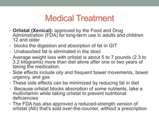 Medical Treatment
• Orlistat (Xenical): approved by the Food and Drug
Administration (FDA) for long-term use in adults and children
12 and older
• blocks the digestion and absorption of fat in GIT
• Unabsorbed fat is eliminated in the stool
• Average weight loss with orlistat is about 5 to 7 pounds (2.3 to
3.2 kilograms) more than diet alone after one or two years of
taking the medication.
• Side effects include oily and frequent bowel movements, bowel
urgency, and gas
• These side effects can be minimized by reducing fat in diet
• Because orlistat blocks absorption of some nutrients, take a
multivitamin while taking orlistat to prevent nutritional
deficiencies
• The FDA has also approved a reduced-strength version of
orlistat (Alli) that's sold over-the-counter, without a prescription
 