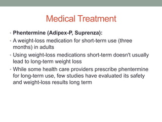 Medical Treatment
• Phentermine (Adipex-P, Suprenza):
• A weight-loss medication for short-term use (three
months) in adults
• Using weight-loss medications short-term doesn't usually
lead to long-term weight loss
• While some health care providers prescribe phentermine
for long-term use, few studies have evaluated its safety
and weight-loss results long term
 