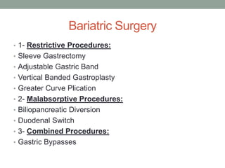 Bariatric Surgery
• 1- Restrictive Procedures:
• Sleeve Gastrectomy
• Adjustable Gastric Band
• Vertical Banded Gastroplasty
• Greater Curve Plication
• 2- Malabsorptive Procedures:
• Biliopancreatic Diversion
• Duodenal Switch
• 3- Combined Procedures:
• Gastric Bypasses
 