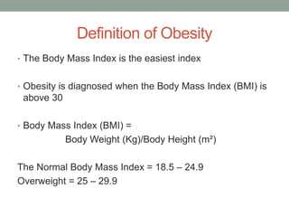 Definition of Obesity
• The Body Mass Index is the easiest index
• Obesity is diagnosed when the Body Mass Index (BMI) is
above 30
• Body Mass Index (BMI) =
Body Weight (Kg)/Body Height (m²)
The Normal Body Mass Index = 18.5 – 24.9
Overweight = 25 – 29.9
 