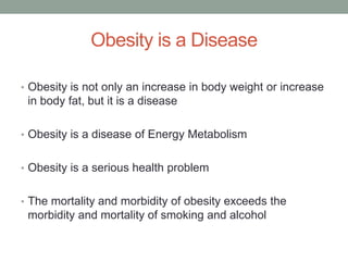 Obesity is a Disease
• Obesity is not only an increase in body weight or increase
in body fat, but it is a disease
• Obesity is a disease of Energy Metabolism
• Obesity is a serious health problem
• The mortality and morbidity of obesity exceeds the
morbidity and mortality of smoking and alcohol
 