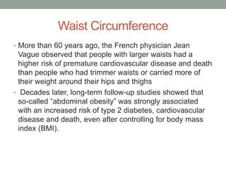 Waist Circumference
• More than 60 years ago, the French physician Jean
Vague observed that people with larger waists had a
higher risk of premature cardiovascular disease and death
than people who had trimmer waists or carried more of
their weight around their hips and thighs
• Decades later, long-term follow-up studies showed that
so-called “abdominal obesity” was strongly associated
with an increased risk of type 2 diabetes, cardiovascular
disease and death, even after controlling for body mass
index (BMI).
 