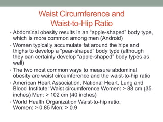 Waist Circumference and
Waist-to-Hip Ratio
• Abdominal obesity results in an “apple-shaped” body type,
which is more common among men (Android)
• Women typically accumulate fat around the hips and
thighs to develop a “pear-shaped” body type (although
they can certainly develop “apple-shaped” body types as
well)
• The two most common ways to measure abdominal
obesity are waist circumference and the waist-to-hip ratio
• American Heart Association, National Heart, Lung and
Blood Institute: Waist circumference Women: > 88 cm (35
inches) Men: > 102 cm (40 inches)
• World Health Organization Waist-to-hip ratio:
Women: > 0.85 Men: > 0.9
 