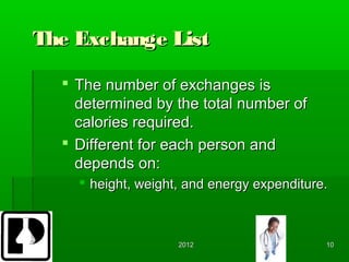 The Exchange List

   The number of exchanges is
    determined by the total number of
    calories required.
   Different for each person and
    depends on:
     height, weight, and energy expenditure.



                    2012                    10
 