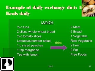 Example of daily exchange diet: 1800
Kcals daily
                     LUNCH
    ½ c tuna                           2 Meat
    2 slices whole wheat bread         2 Bread
    ½ c tomato slices                  1 Vegetable
    Lettuce/cucumber salad             Raw Vegetable
                              Yields
    1 c sliced peaches                 2 Fruit
    1 tsp margarine                    2 Fat
    Tea with lemon                     Free Foods


                          2012                   13
 