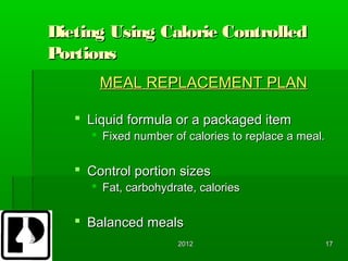 Dieting Using Calorie Controlled
Portions
       MEAL REPLACEMENT PLAN

    Liquid formula or a packaged item
      Fixed number of calories to replace a meal.


    Control portion sizes
      Fat, carbohydrate, calories


    Balanced meals
                     2012                            17
 