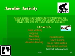Aerobic Activity
    Aerobic exercise is any extended activity that makes the
     lungs and heart work harder while using the large muscle
       groups in the arms and legs at a regular, even pace.

                          EXAMPLES 
                Brisk walking
                  Jogging
                  Bicycling       Racket sports
                 Swimming          Lawn mowing
               Aerobic dancing  Ice or roller skating
                                       Using aerobic equipment
                                      (treadmill, stationary bike)
                             2012                                    25
 
