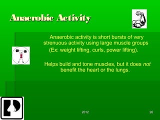 Anaerobic Activity
          Anaerobic activity is short bursts of very
       strenuous activity using large muscle groups
          (Ex: weight lifting, curls, power lifting).

       Helps build and tone muscles, but it does not
             benefit the heart or the lungs.




                       2012                             26
 