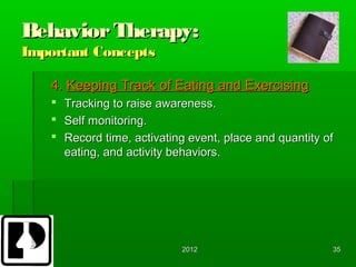 Behavior Therapy:
Important Concepts

   4. Keeping Track of Eating and Exercising
      Tracking to raise awareness.
      Self monitoring.
      Record time, activating event, place and quantity of
       eating, and activity behaviors.




                             2012                         35
 