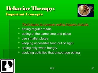 Behavior Therapy:
Important Concepts

         Techniques to conquer eating triggers include:
        eating regular meals
        eating at the same time and place
        use smaller plates
        keeping accessible food out of sight
        eating only when hungry
        avoiding activities that encourage eating



                            2012                          37
 