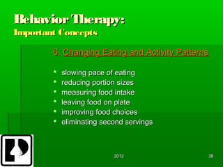 Behavior Therapy:
Important Concepts

        6. Changing Eating and Activity Patterns

           slowing pace of eating
           reducing portion sizes
           measuring food intake
           leaving food on plate
           improving food choices
           eliminating second servings



                           2012                38
 